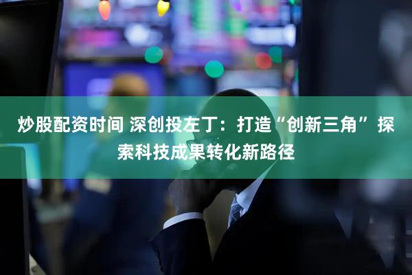 炒股配资时间 深创投左丁：打造“创新三角” 探索科技成果转化新路径