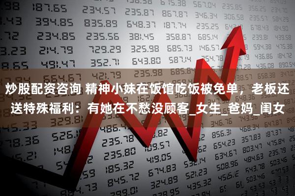 炒股配资咨询 精神小妹在饭馆吃饭被免单，老板还送特殊福利：有她在不愁没顾客_女生_爸妈_闺女