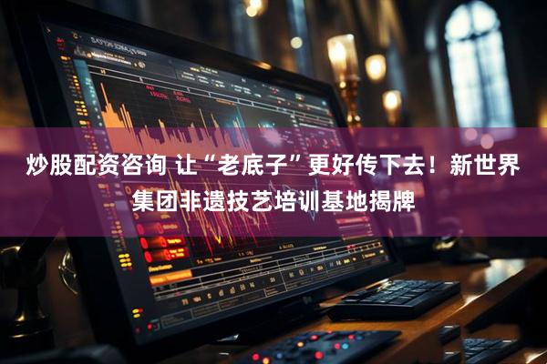 炒股配资咨询 让“老底子”更好传下去！新世界集团非遗技艺培训基地揭牌
