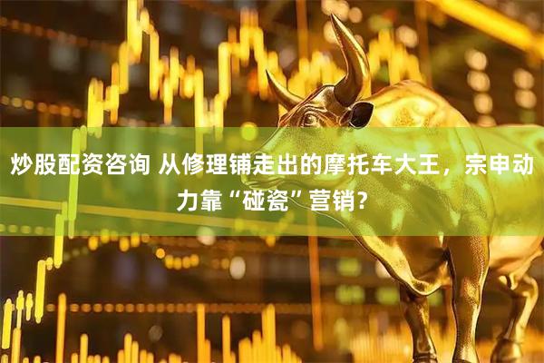 炒股配资咨询 从修理铺走出的摩托车大王，宗申动力靠“碰瓷”营销？