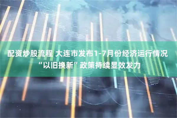 配资炒股流程 大连市发布1-7月份经济运行情况 “以旧换新”政策持续显效发力