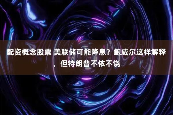 配资概念股票 美联储可能降息？鲍威尔这样解释，但特朗普不依不饶