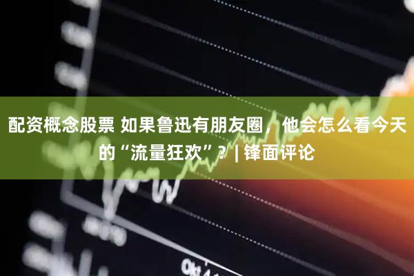 配资概念股票 如果鲁迅有朋友圈，他会怎么看今天的“流量狂欢”？| 锋面评论