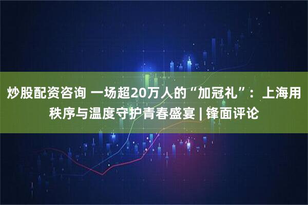 炒股配资咨询 一场超20万人的“加冠礼”：上海用秩序与温度守护青春盛宴 | 锋面评论
