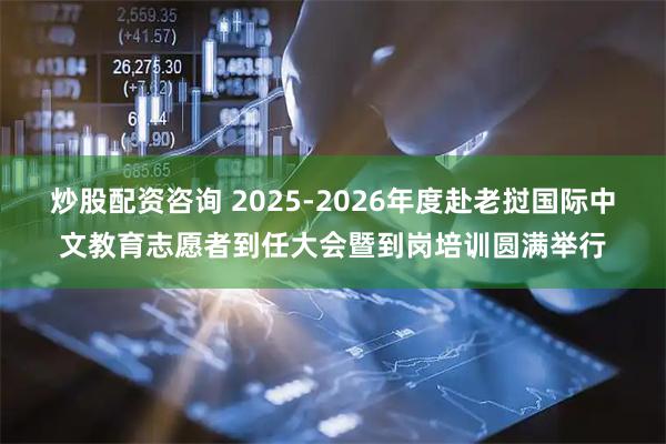 炒股配资咨询 2025-2026年度赴老挝国际中文教育志愿者到任大会暨到岗培训圆满举行