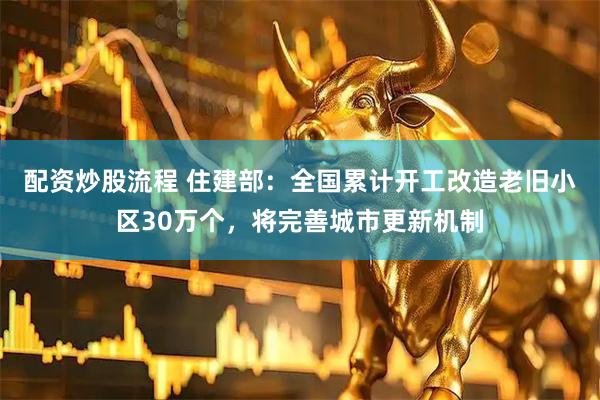 配资炒股流程 住建部：全国累计开工改造老旧小区30万个，将完善城市更新机制