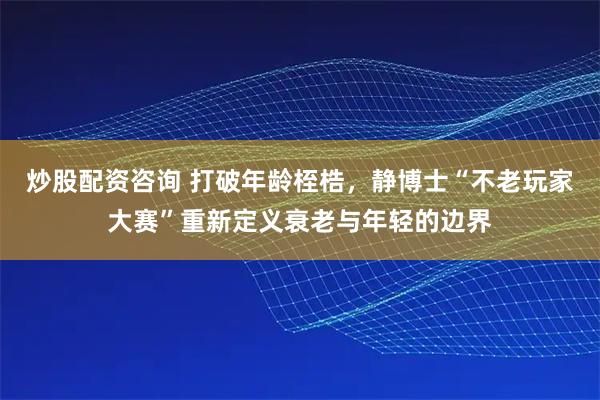炒股配资咨询 打破年龄桎梏，静博士“不老玩家大赛”重新定义衰老与年轻的边界