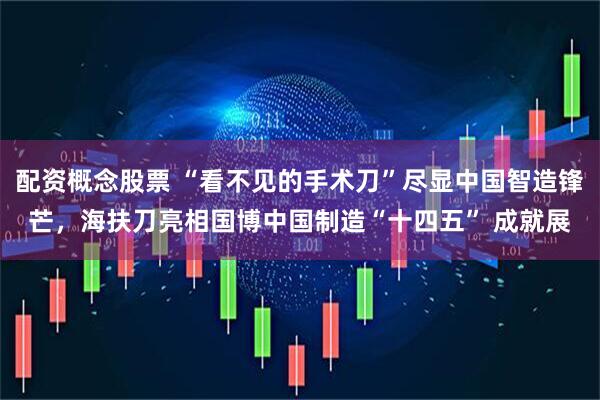 配资概念股票 “看不见的手术刀”尽显中国智造锋芒，海扶刀亮相国博中国制造“十四五” 成就展