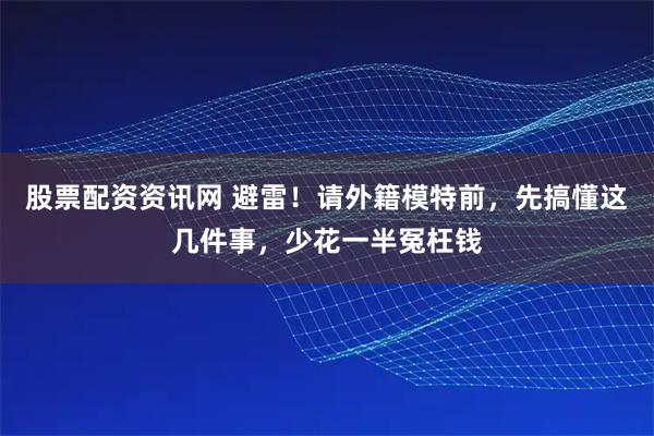 股票配资资讯网 避雷！请外籍模特前，先搞懂这几件事，少花一半冤枉钱