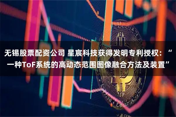 无锡股票配资公司 星宸科技获得发明专利授权：“一种ToF系统的高动态范围图像融合方法及装置”