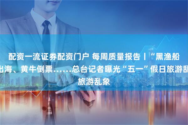 配资一流证券配资门户 每周质量报告丨“黑渔船”出海、黄牛倒票……总台记者曝光“五一”假日旅游乱象