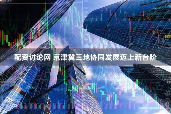 配资讨论网 京津冀三地协同发展迈上新台阶