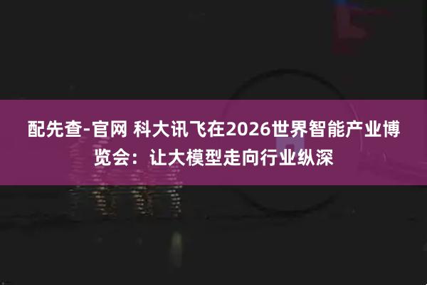 配先查-官网 科大讯飞在2026世界智能产业博览会：让大模型走向行业纵深