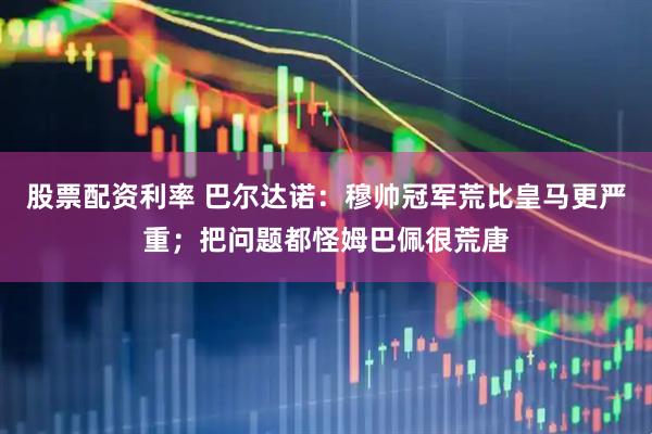 股票配资利率 巴尔达诺：穆帅冠军荒比皇马更严重；把问题都怪姆巴佩很荒唐