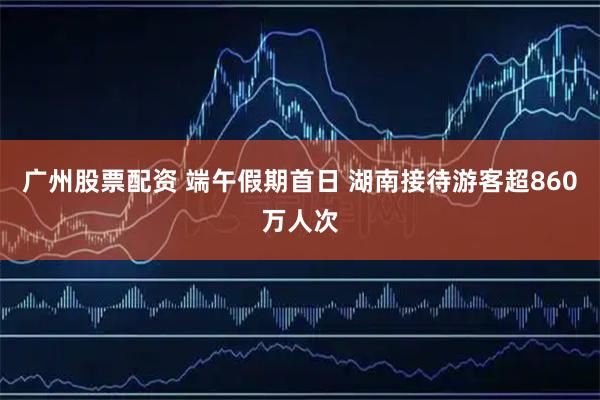 广州股票配资 端午假期首日 湖南接待游客超860万人次